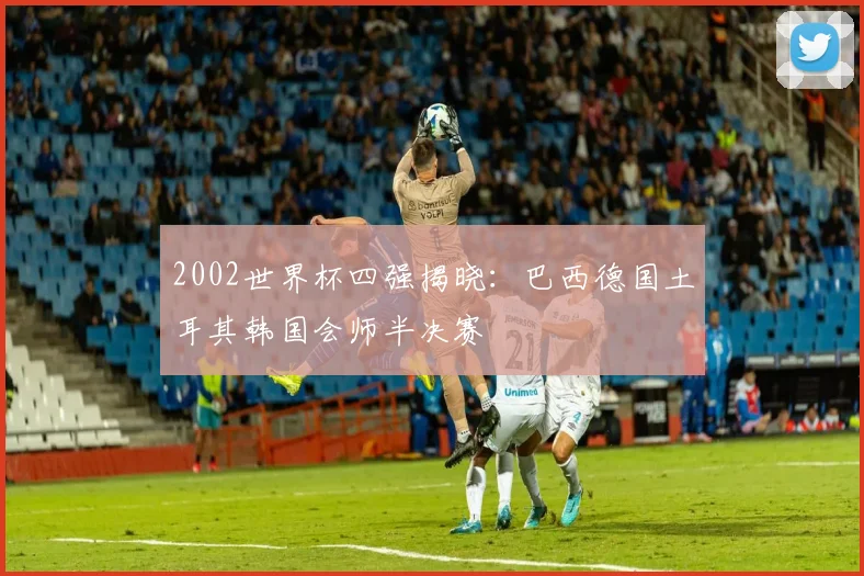 2002世界杯四强揭晓:巴西德国土耳其韩国会师半决赛