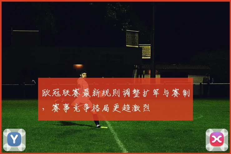 欧冠联赛最新规则调整扩军与赛制,赛事竞争格局更趋激烈
