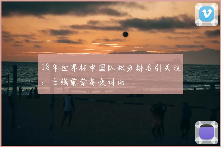18年世界杯中国队积分排名引关注,出线前景备受讨论