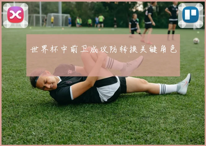 世界杯中前卫成攻防转换关键角色