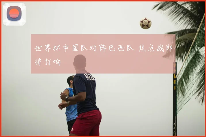 世界杯中国队对阵巴西队 焦点战即将打响