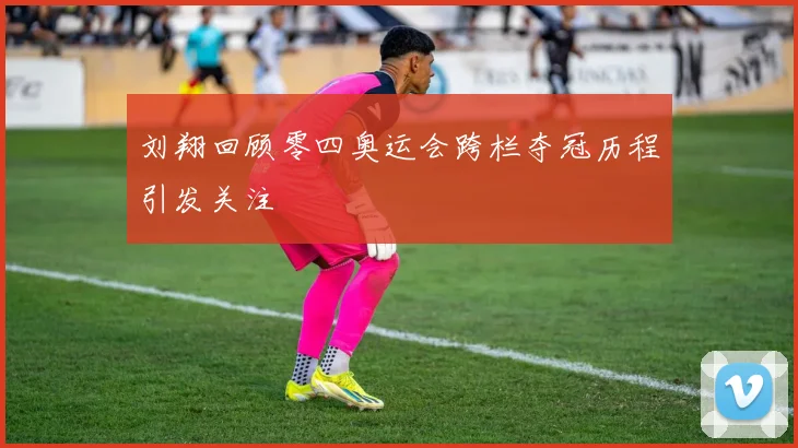 刘翔回顾零四奥运会跨栏夺冠历程引发关注