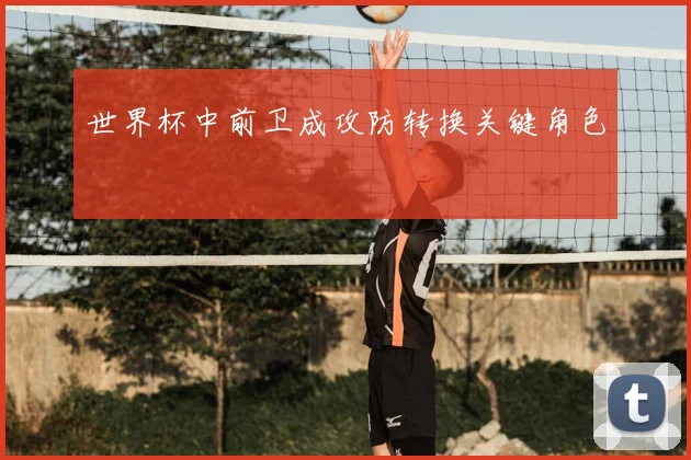 世界杯中前卫成攻防转换关键角色